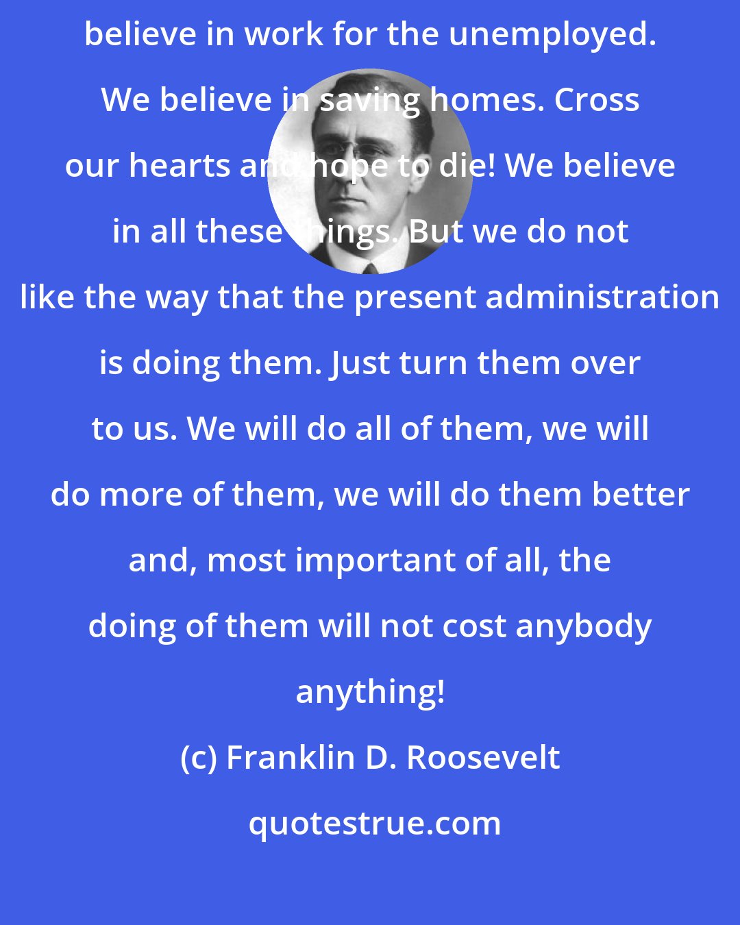 Franklin D. Roosevelt: Of course we believe these things. We believe in social security. We believe in work for the unemployed. We believe in saving homes. Cross our hearts and hope to die! We believe in all these things. But we do not like the way that the present administration is doing them. Just turn them over to us. We will do all of them, we will do more of them, we will do them better and, most important of all, the doing of them will not cost anybody anything!