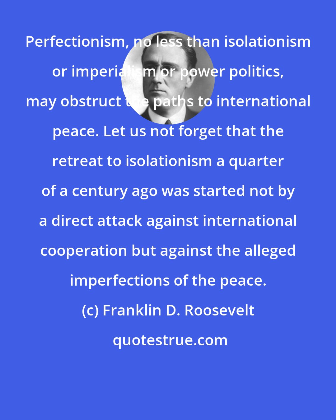 Franklin D. Roosevelt: Perfectionism, no less than isolationism or imperialism or power politics, may obstruct the paths to international peace. Let us not forget that the retreat to isolationism a quarter of a century ago was started not by a direct attack against international cooperation but against the alleged imperfections of the peace.