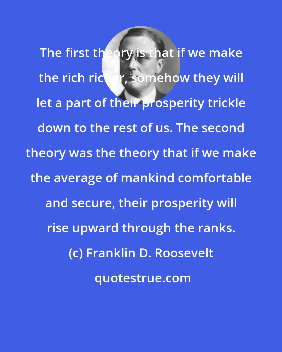 Franklin D. Roosevelt: The first theory is that if we make the rich richer, somehow they will let a part of their prosperity trickle down to the rest of us. The second theory was the theory that if we make the average of mankind comfortable and secure, their prosperity will rise upward through the ranks.