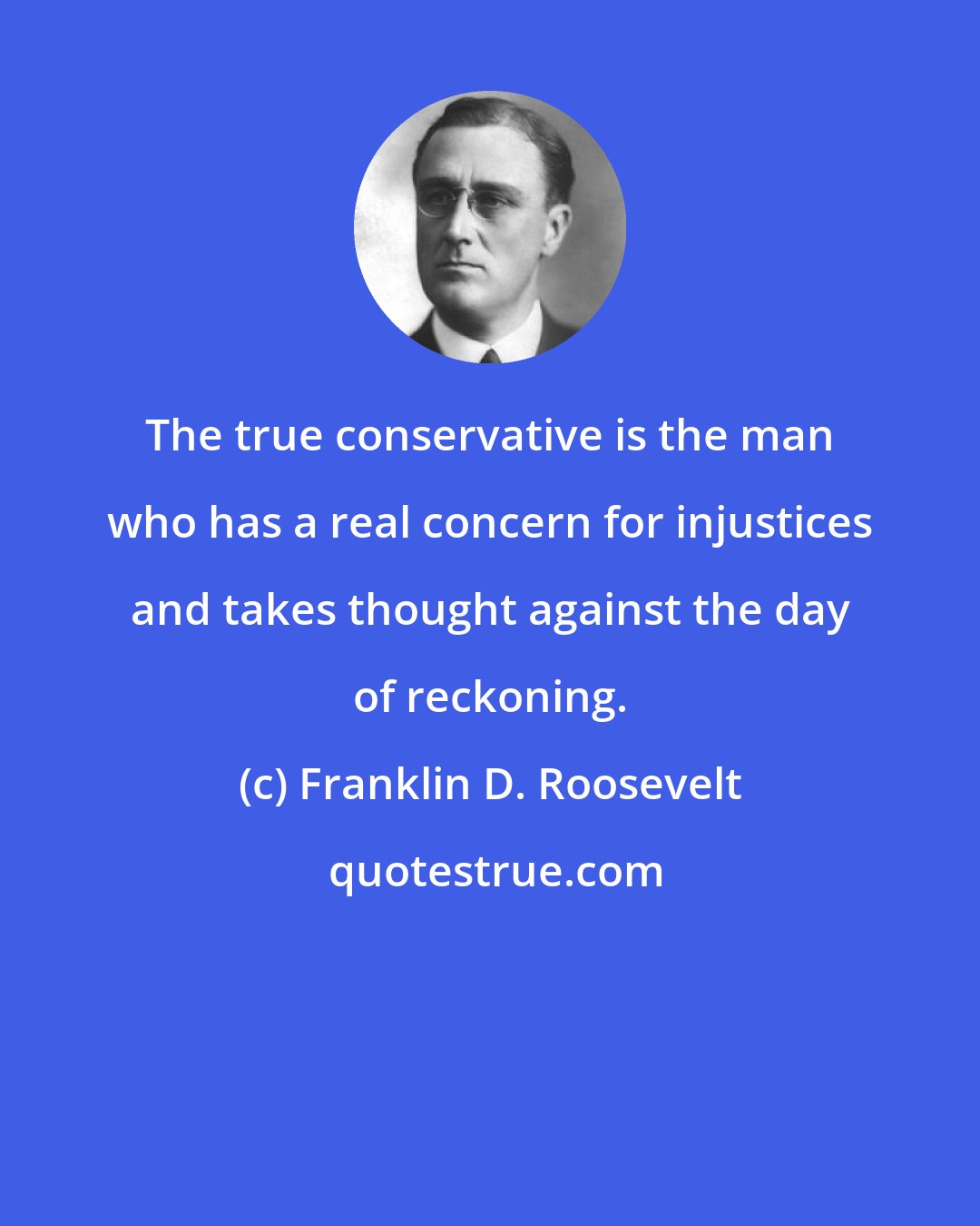Franklin D. Roosevelt: The true conservative is the man who has a real concern for injustices and takes thought against the day of reckoning.