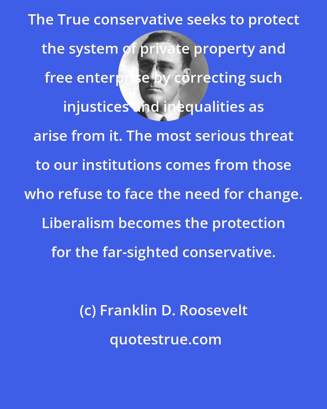 Franklin D. Roosevelt: The True conservative seeks to protect the system of private property and free enterprise by correcting such injustices and inequalities as arise from it. The most serious threat to our institutions comes from those who refuse to face the need for change. Liberalism becomes the protection for the far-sighted conservative.