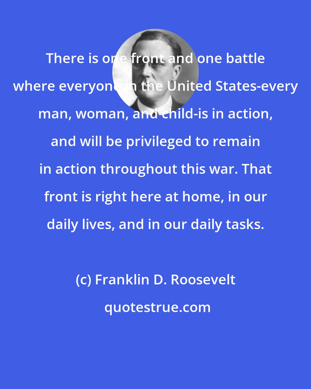 Franklin D. Roosevelt: There is one front and one battle where everyone in the United States-every man, woman, and child-is in action, and will be privileged to remain in action throughout this war. That front is right here at home, in our daily lives, and in our daily tasks.