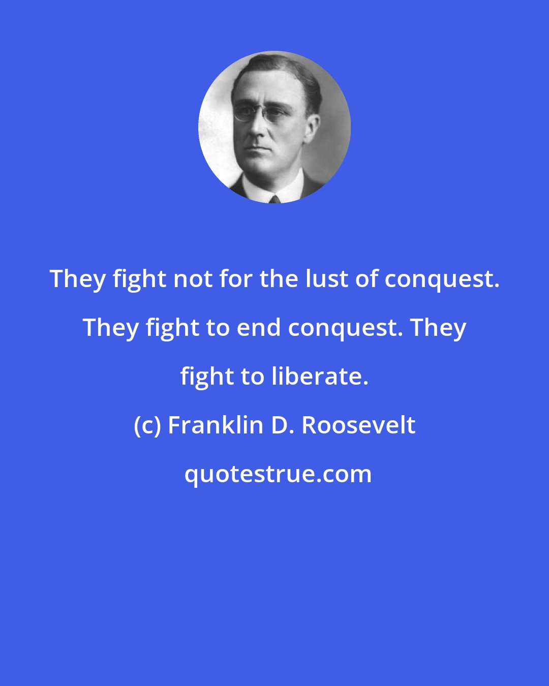 Franklin D. Roosevelt: They fight not for the lust of conquest. They fight to end conquest. They fight to liberate.