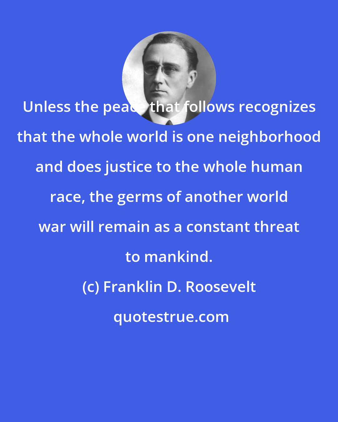 Franklin D. Roosevelt: Unless the peace that follows recognizes that the whole world is one neighborhood and does justice to the whole human race, the germs of another world war will remain as a constant threat to mankind.