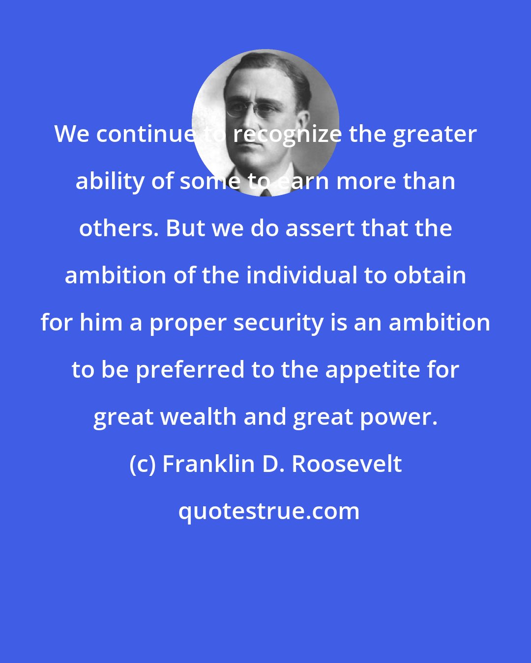 Franklin D. Roosevelt: We continue to recognize the greater ability of some to earn more than others. But we do assert that the ambition of the individual to obtain for him a proper security is an ambition to be preferred to the appetite for great wealth and great power.