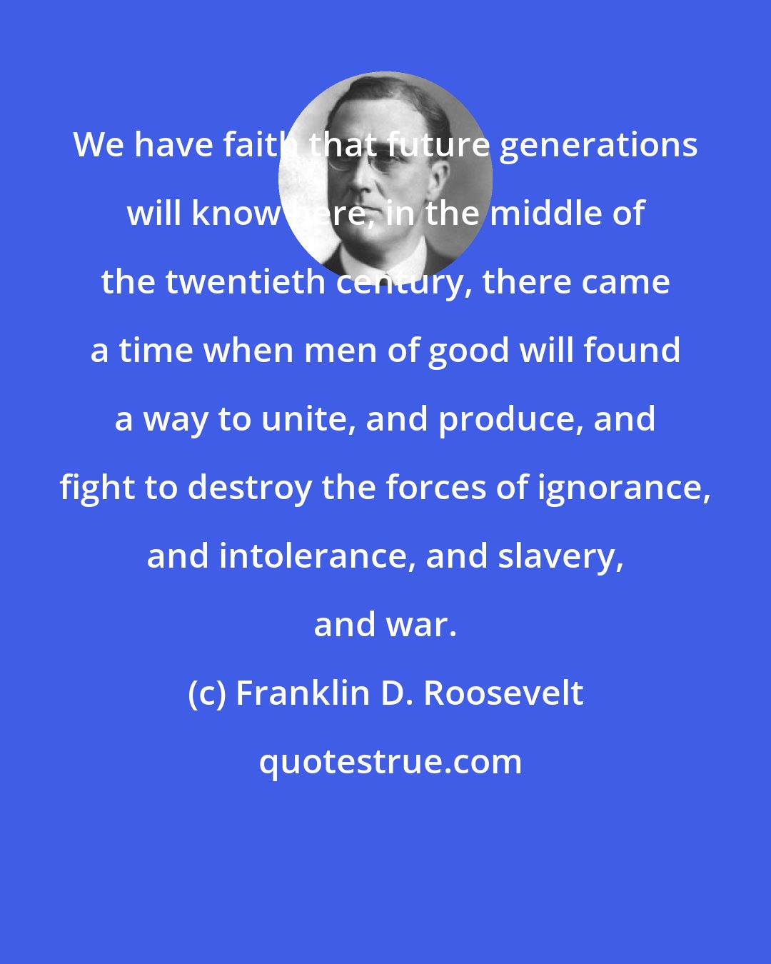 Franklin D. Roosevelt: We have faith that future generations will know here, in the middle of the twentieth century, there came a time when men of good will found a way to unite, and produce, and fight to destroy the forces of ignorance, and intolerance, and slavery, and war.
