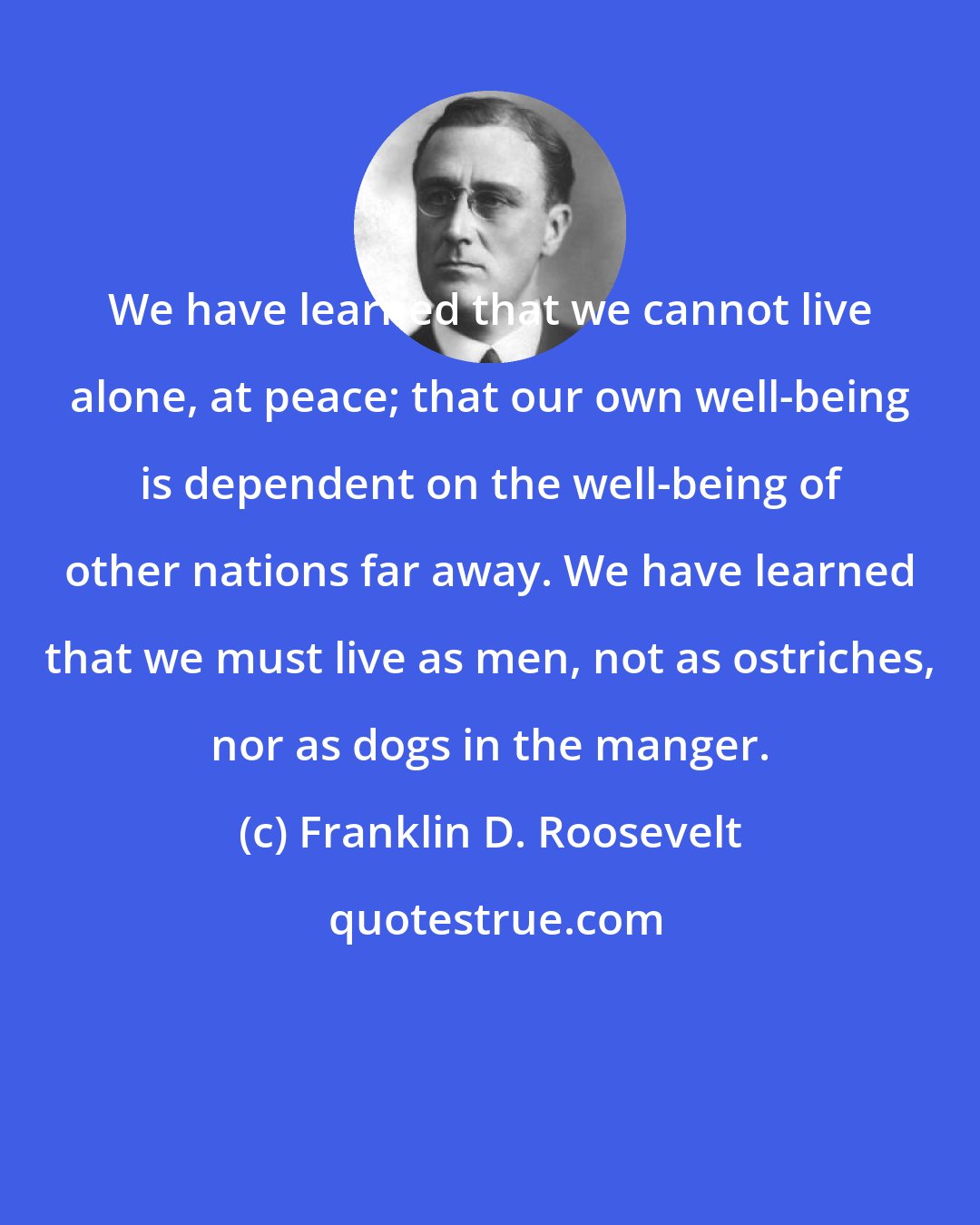 Franklin D. Roosevelt: We have learned that we cannot live alone, at peace; that our own well-being is dependent on the well-being of other nations far away. We have learned that we must live as men, not as ostriches, nor as dogs in the manger.