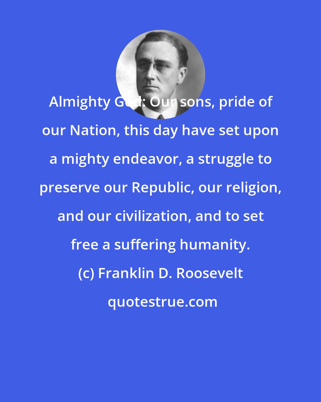 Franklin D. Roosevelt: Almighty God: Our sons, pride of our Nation, this day have set upon a mighty endeavor, a struggle to preserve our Republic, our religion, and our civilization, and to set free a suffering humanity.