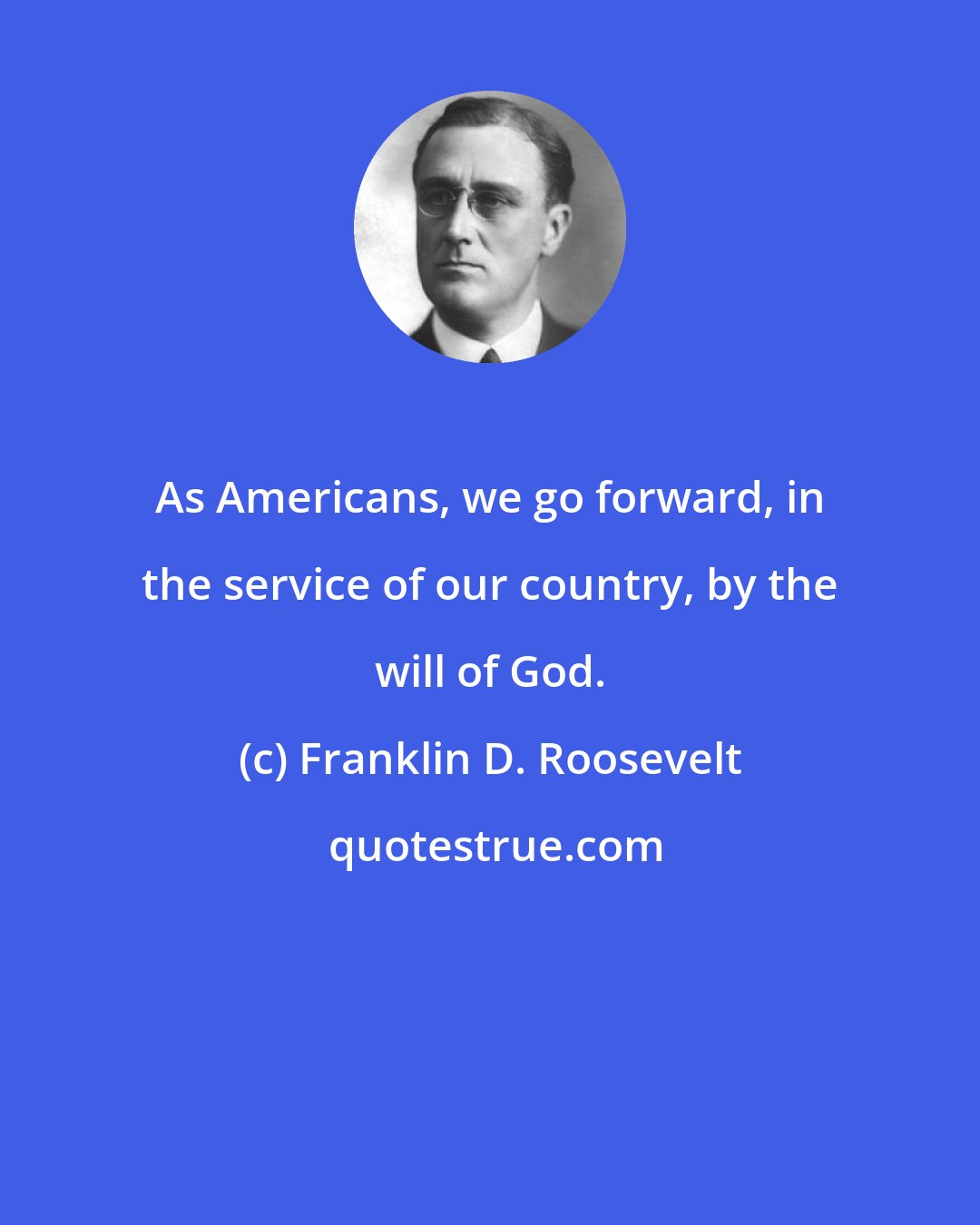 Franklin D. Roosevelt: As Americans, we go forward, in the service of our country, by the will of God.