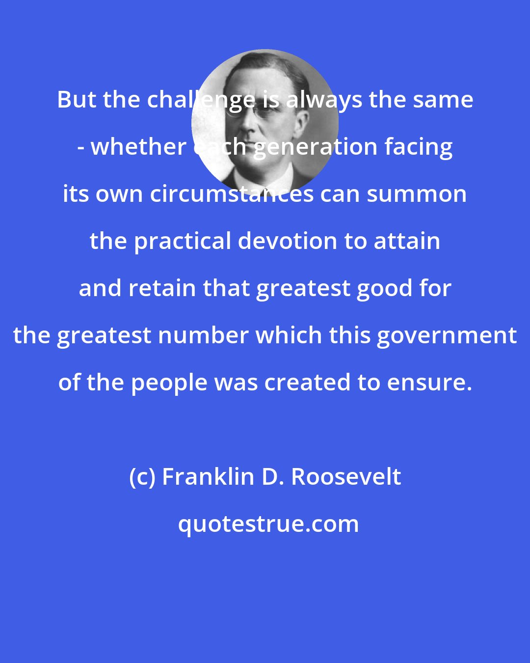 Franklin D. Roosevelt: But the challenge is always the same - whether each generation facing its own circumstances can summon the practical devotion to attain and retain that greatest good for the greatest number which this government of the people was created to ensure.