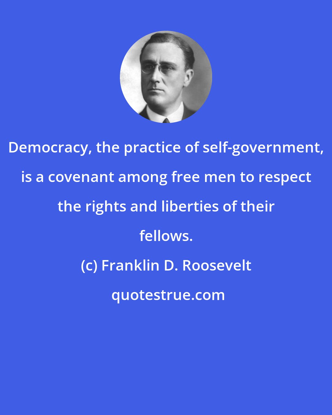 Franklin D. Roosevelt: Democracy, the practice of self-government, is a covenant among free men to respect the rights and liberties of their fellows.