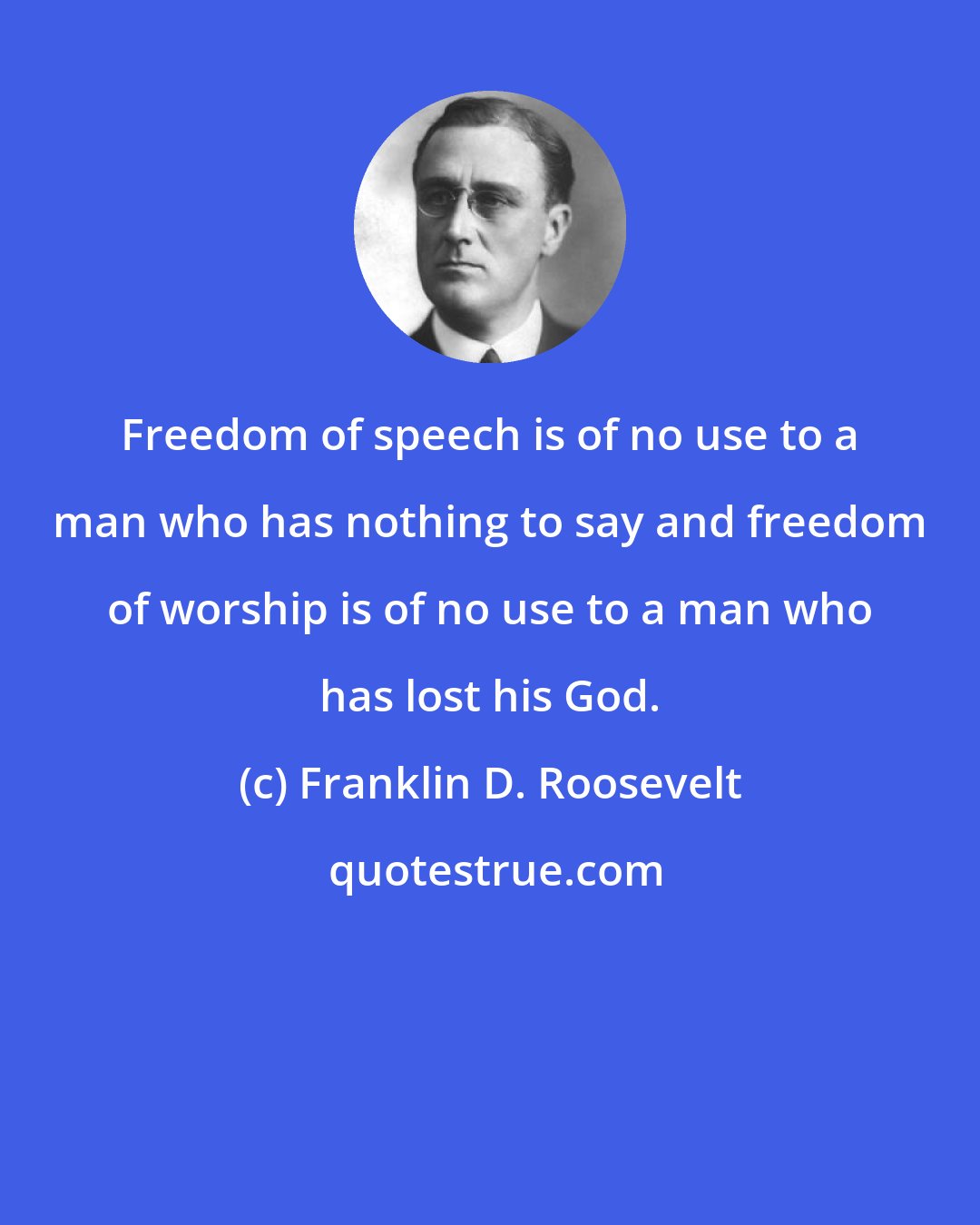Franklin D. Roosevelt: Freedom of speech is of no use to a man who has nothing to say and freedom of worship is of no use to a man who has lost his God.