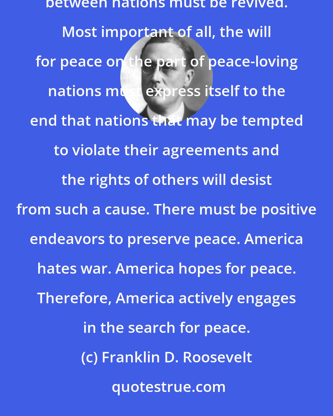 Franklin D. Roosevelt: If civilization is to survive, the principles of the Prince of Peace must be restored. Shattered trust between nations must be revived. Most important of all, the will for peace on the part of peace-loving nations must express itself to the end that nations that may be tempted to violate their agreements and the rights of others will desist from such a cause. There must be positive endeavors to preserve peace. America hates war. America hopes for peace. Therefore, America actively engages in the search for peace.