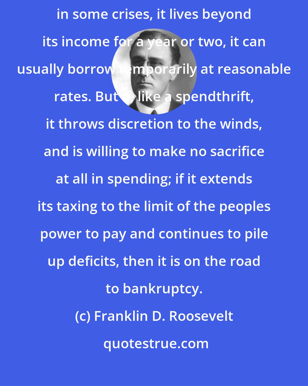 Franklin D. Roosevelt: If the Nation is living within its income, its credit is good. If, in some crises, it lives beyond its income for a year or two, it can usually borrow temporarily at reasonable rates. But if, like a spendthrift, it throws discretion to the winds, and is willing to make no sacrifice at all in spending; if it extends its taxing to the limit of the peoples power to pay and continues to pile up deficits, then it is on the road to bankruptcy.