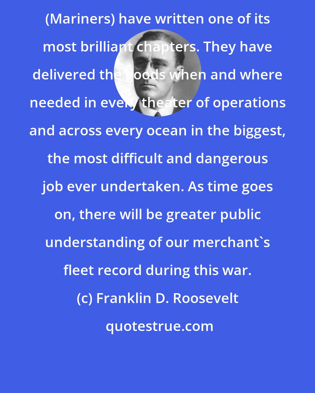 Franklin D. Roosevelt: (Mariners) have written one of its most brilliant chapters. They have delivered the goods when and where needed in every theater of operations and across every ocean in the biggest, the most difficult and dangerous job ever undertaken. As time goes on, there will be greater public understanding of our merchant's fleet record during this war.