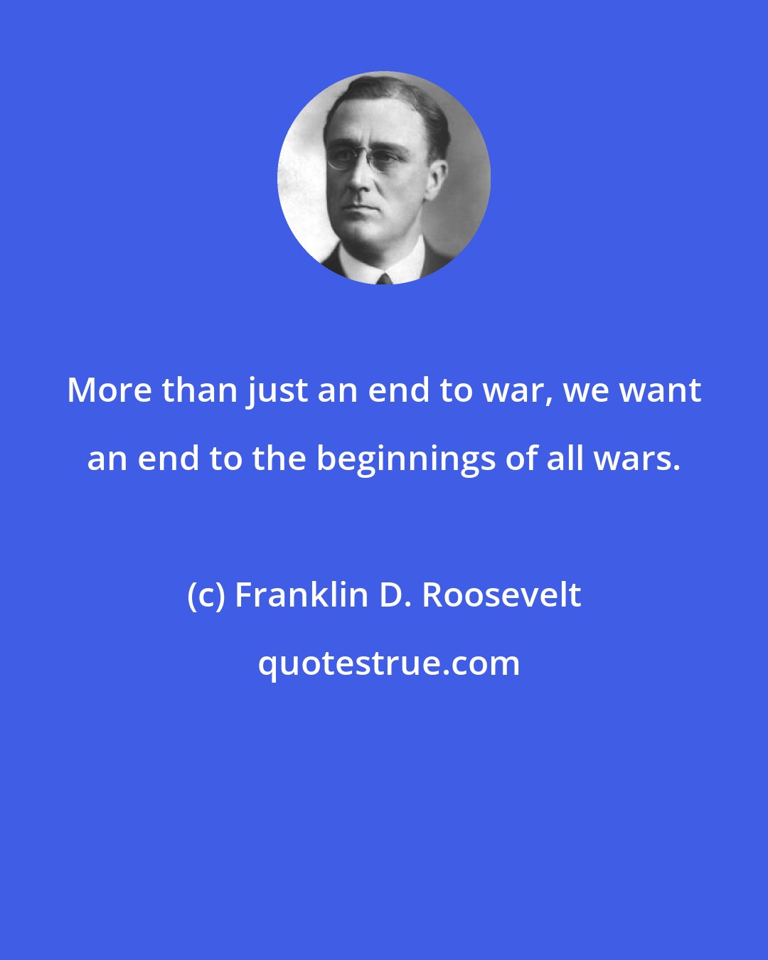 Franklin D. Roosevelt: More than just an end to war, we want an end to the beginnings of all wars.