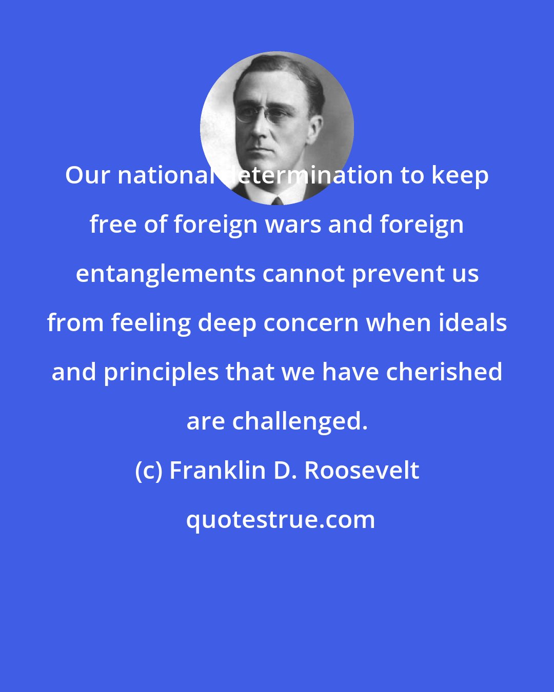 Franklin D. Roosevelt: Our national determination to keep free of foreign wars and foreign entanglements cannot prevent us from feeling deep concern when ideals and principles that we have cherished are challenged.