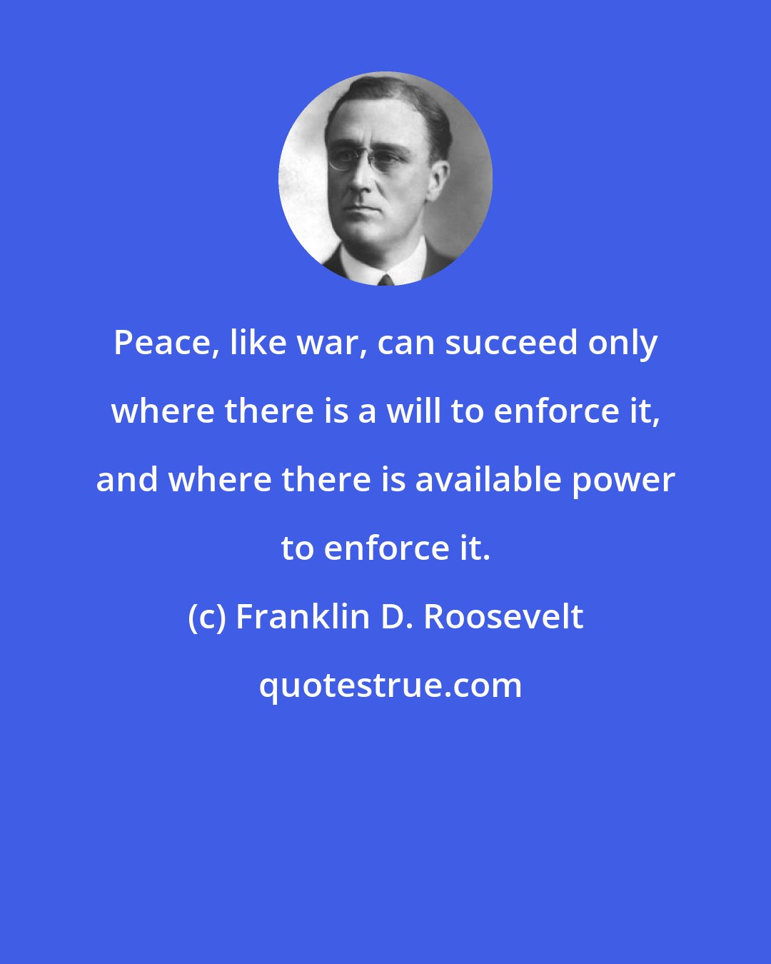 Franklin D. Roosevelt: Peace, like war, can succeed only where there is a will to enforce it, and where there is available power to enforce it.