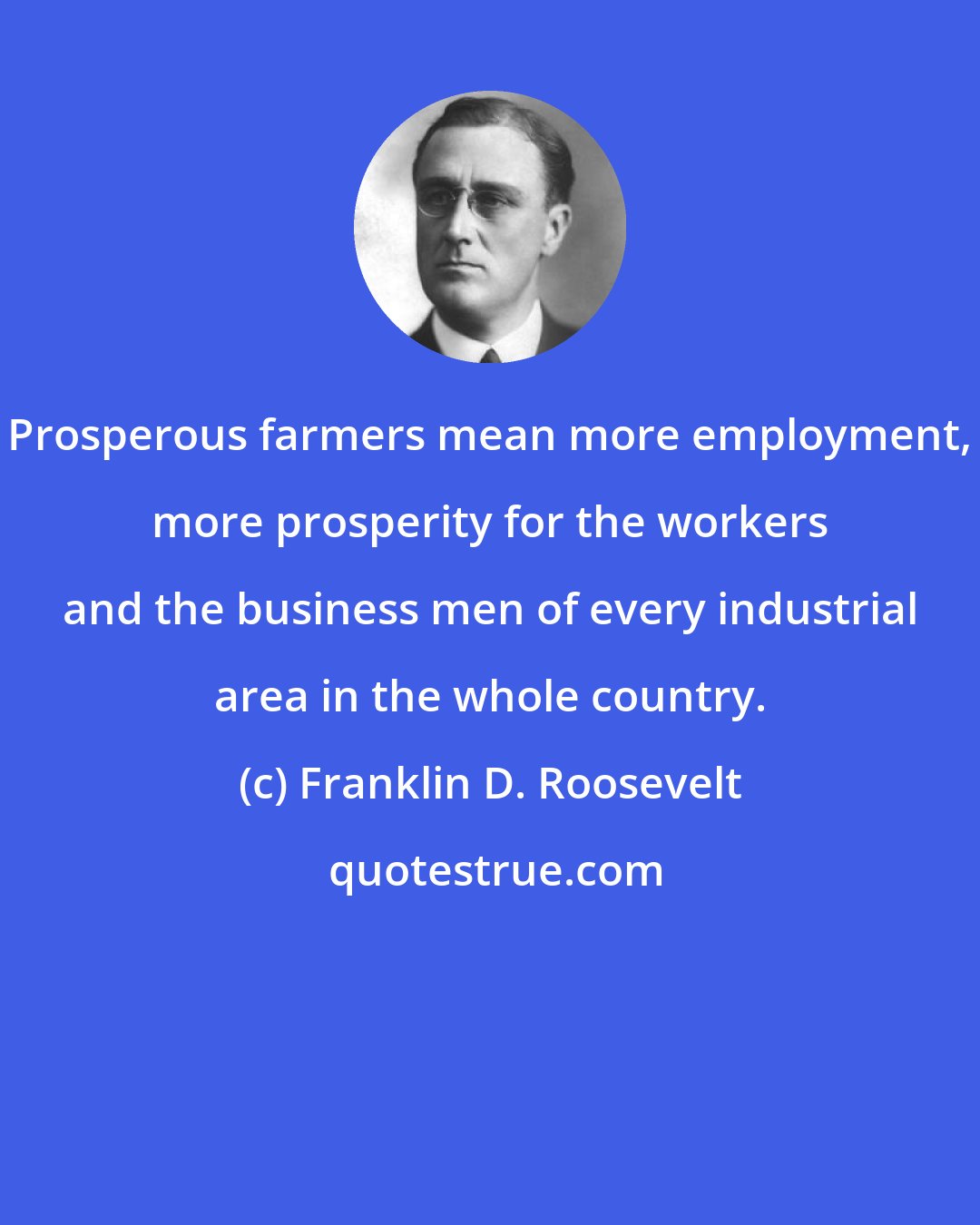 Franklin D. Roosevelt: Prosperous farmers mean more employment, more prosperity for the workers and the business men of every industrial area in the whole country.