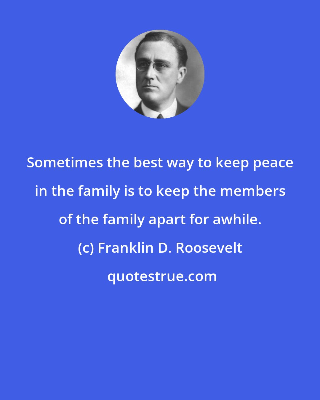 Franklin D. Roosevelt: Sometimes the best way to keep peace in the family is to keep the members of the family apart for awhile.