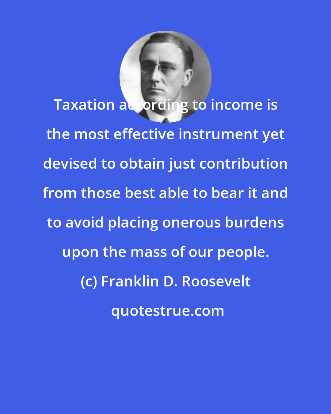 Franklin D. Roosevelt: Taxation according to income is the most effective instrument yet devised to obtain just contribution from those best able to bear it and to avoid placing onerous burdens upon the mass of our people.