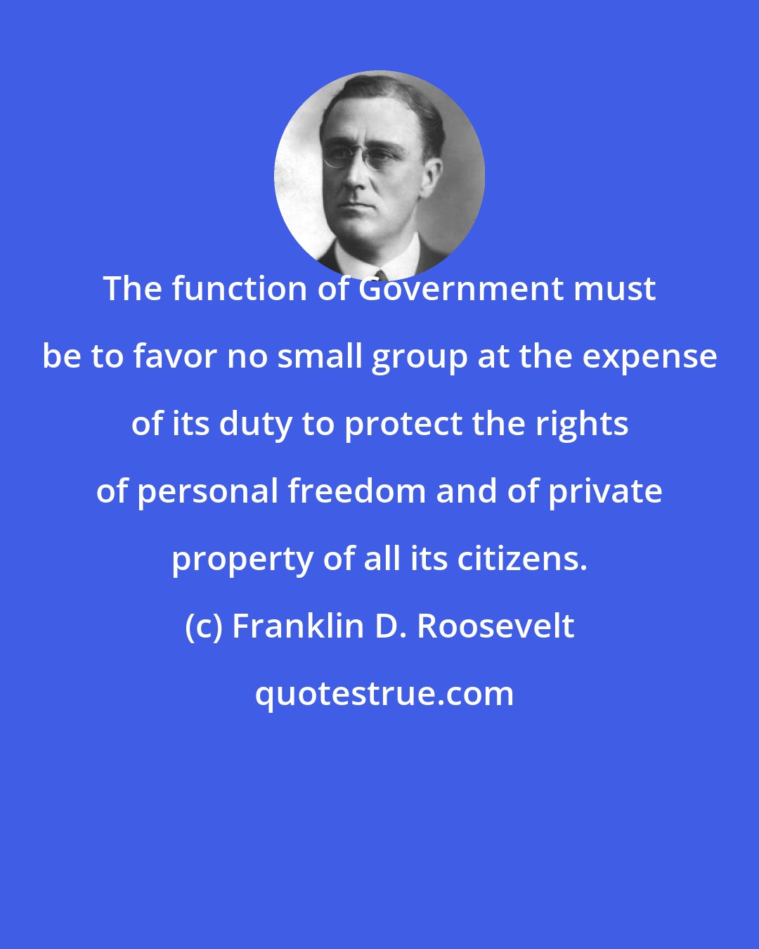 Franklin D. Roosevelt: The function of Government must be to favor no small group at the expense of its duty to protect the rights of personal freedom and of private property of all its citizens.