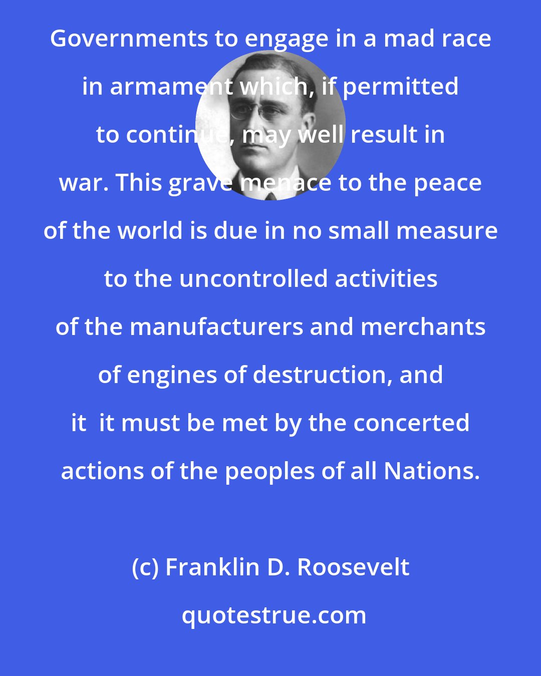 Franklin D. Roosevelt: The peoples of many countries are being taxed to the point of poverty and starvation in order to enable Governments to engage in a mad race in armament which, if permitted to continue, may well result in war. This grave menace to the peace of the world is due in no small measure to the uncontrolled activities of the manufacturers and merchants of engines of destruction, and it  it must be met by the concerted actions of the peoples of all Nations.