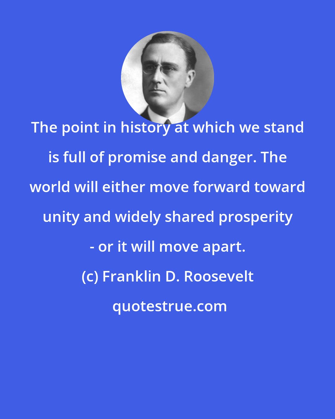 Franklin D. Roosevelt: The point in history at which we stand is full of promise and danger. The world will either move forward toward unity and widely shared prosperity - or it will move apart.