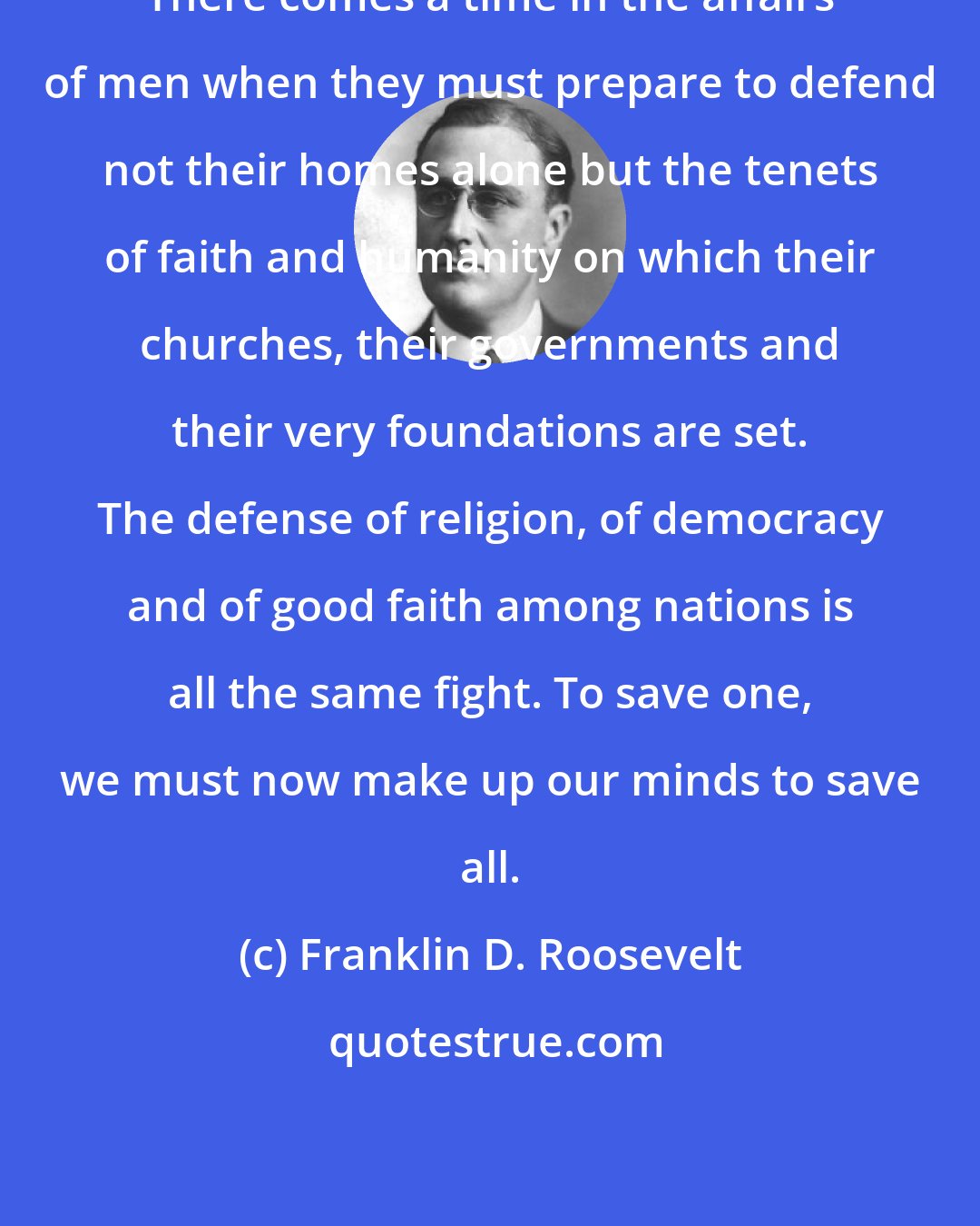 Franklin D. Roosevelt: There comes a time in the affairs of men when they must prepare to defend not their homes alone but the tenets of faith and humanity on which their churches, their governments and their very foundations are set. The defense of religion, of democracy and of good faith among nations is all the same fight. To save one, we must now make up our minds to save all.