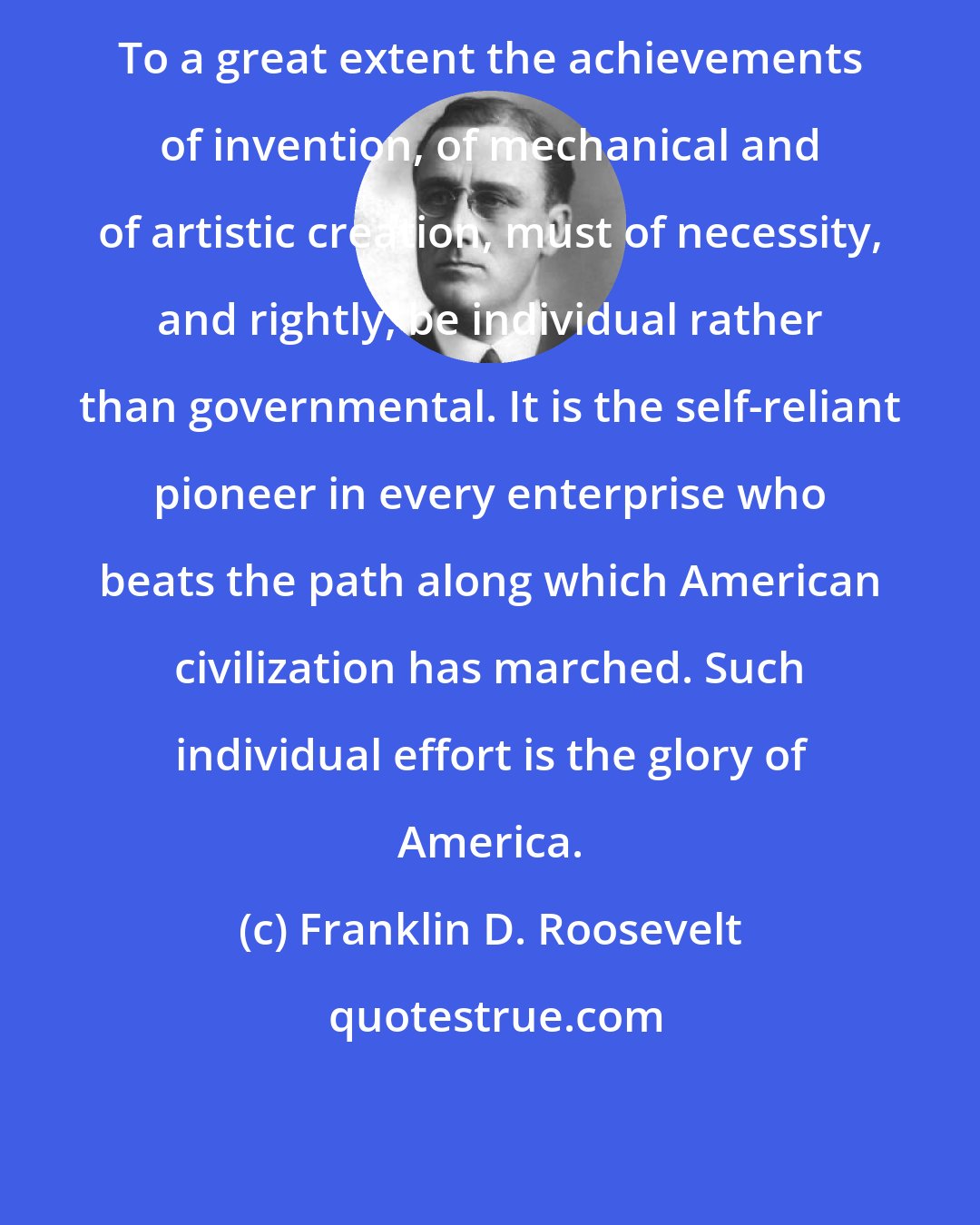 Franklin D. Roosevelt: To a great extent the achievements of invention, of mechanical and of artistic creation, must of necessity, and rightly, be individual rather than governmental. It is the self-reliant pioneer in every enterprise who beats the path along which American civilization has marched. Such individual effort is the glory of America.