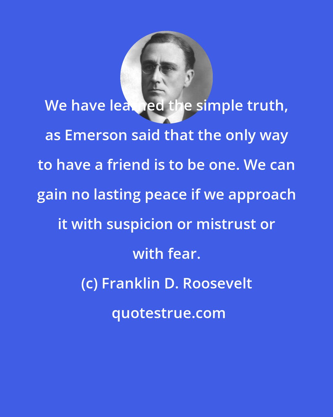 Franklin D. Roosevelt: We have learned the simple truth, as Emerson said that the only way to have a friend is to be one. We can gain no lasting peace if we approach it with suspicion or mistrust or with fear.