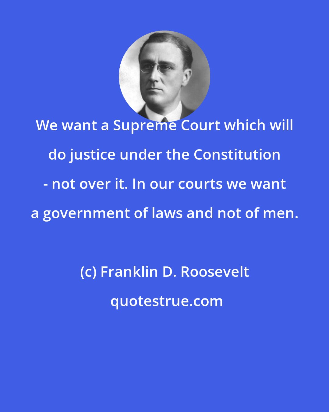 Franklin D. Roosevelt: We want a Supreme Court which will do justice under the Constitution - not over it. In our courts we want a government of laws and not of men.