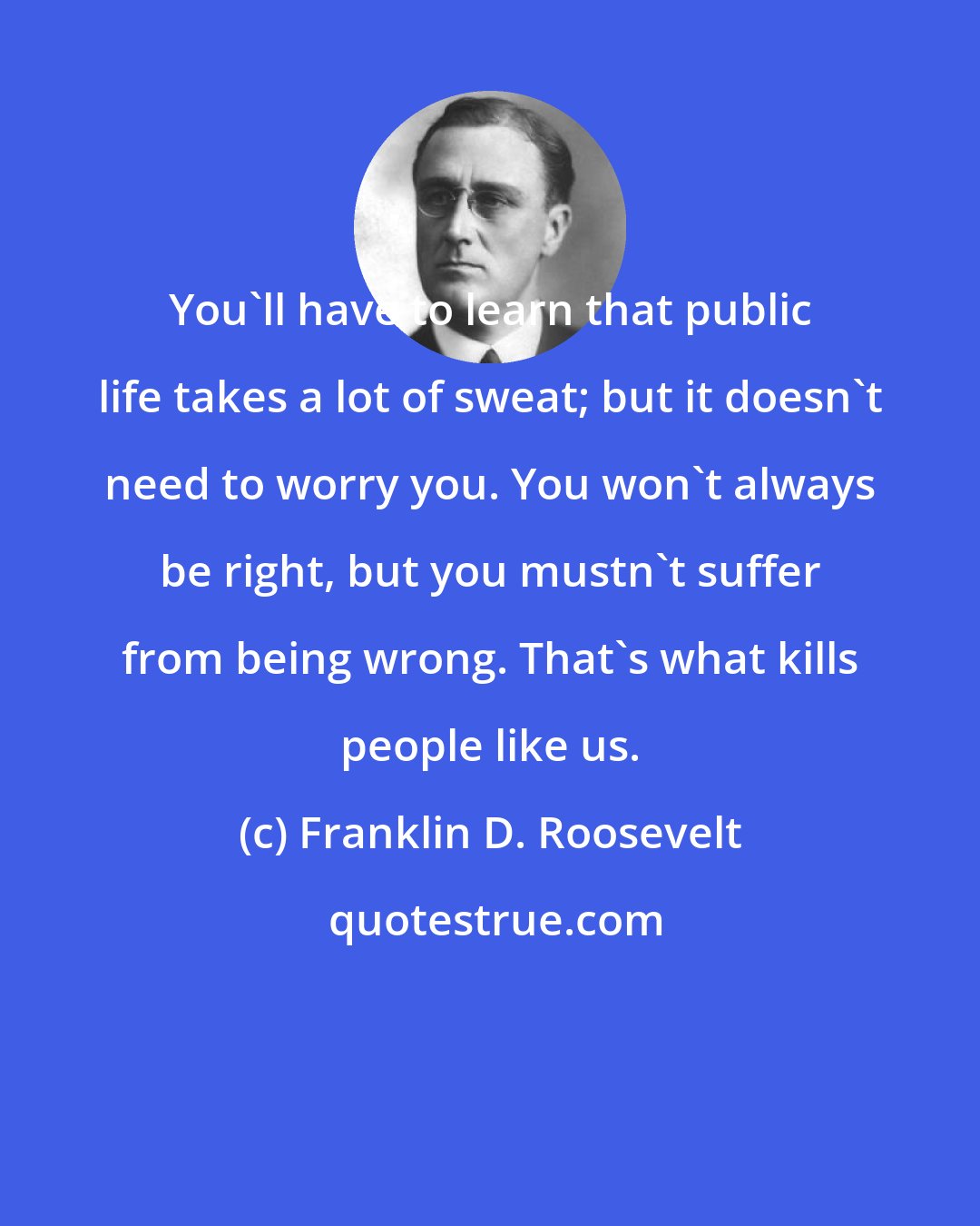 Franklin D. Roosevelt: You'll have to learn that public life takes a lot of sweat; but it doesn't need to worry you. You won't always be right, but you mustn't suffer from being wrong. That's what kills people like us.