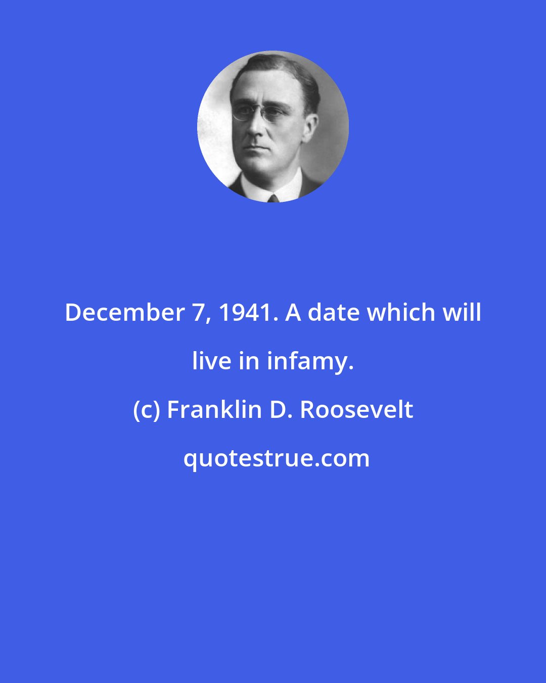 Franklin D. Roosevelt: December 7, 1941. A date which will live in infamy.