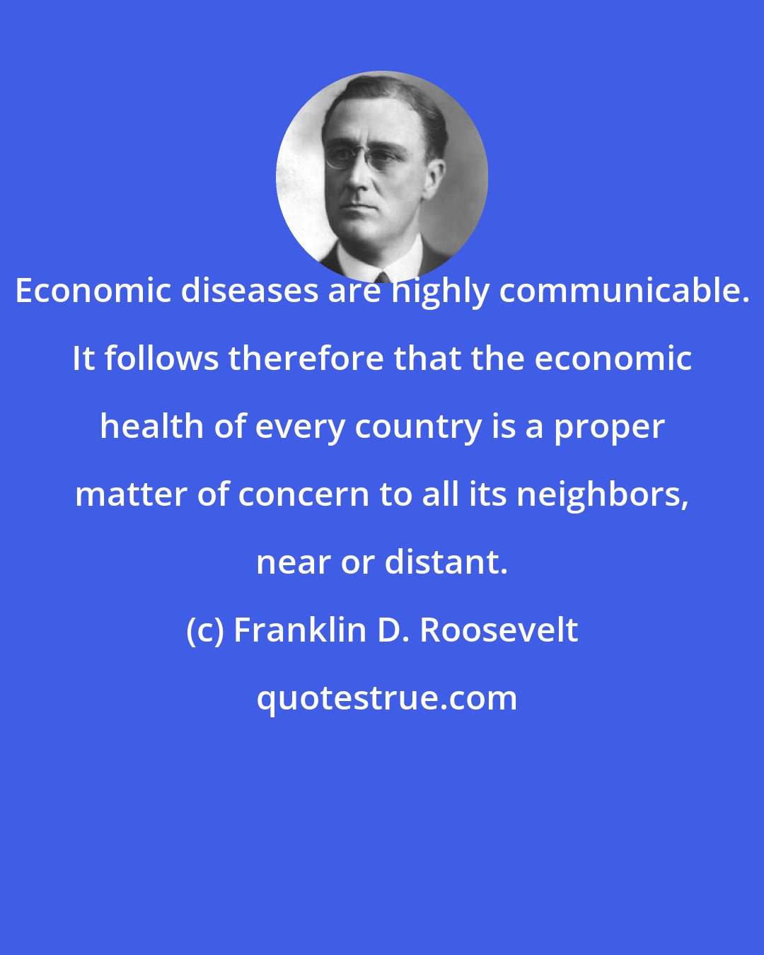 Franklin D. Roosevelt: Economic diseases are highly communicable. It follows therefore that the economic health of every country is a proper matter of concern to all its neighbors, near or distant.