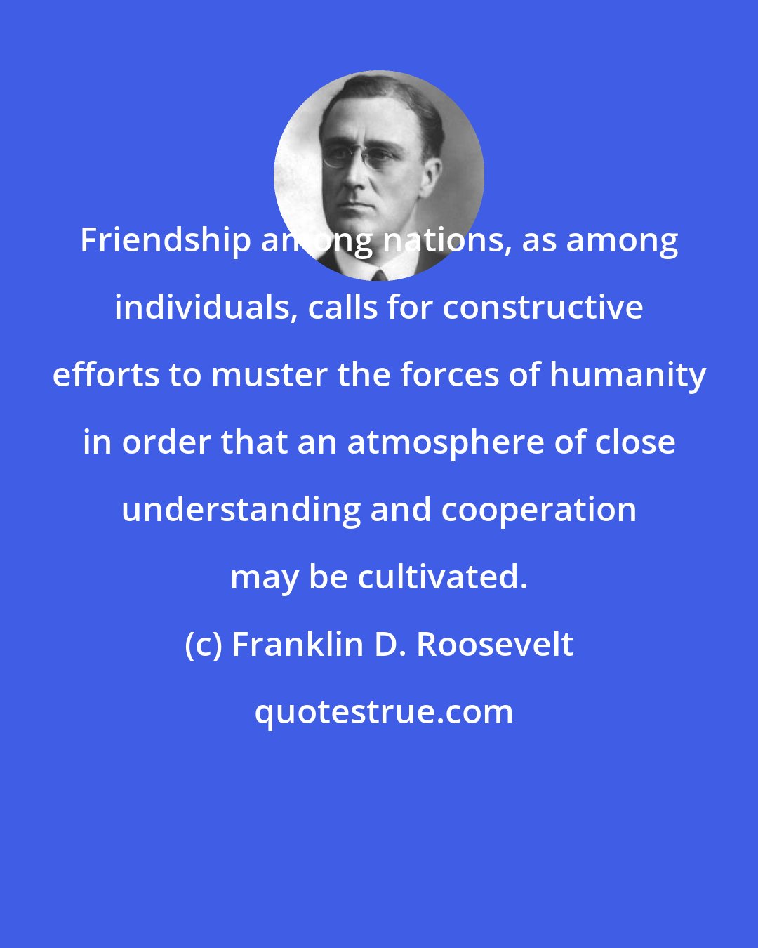 Franklin D. Roosevelt: Friendship among nations, as among individuals, calls for constructive efforts to muster the forces of humanity in order that an atmosphere of close understanding and cooperation may be cultivated.