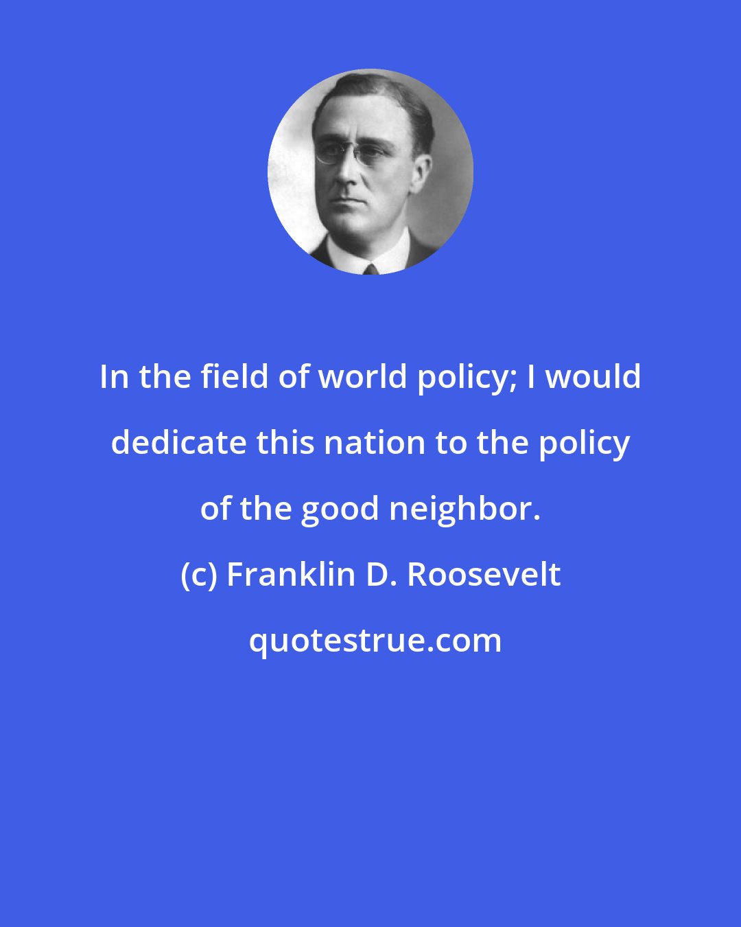 Franklin D. Roosevelt: In the field of world policy; I would dedicate this nation to the policy of the good neighbor.