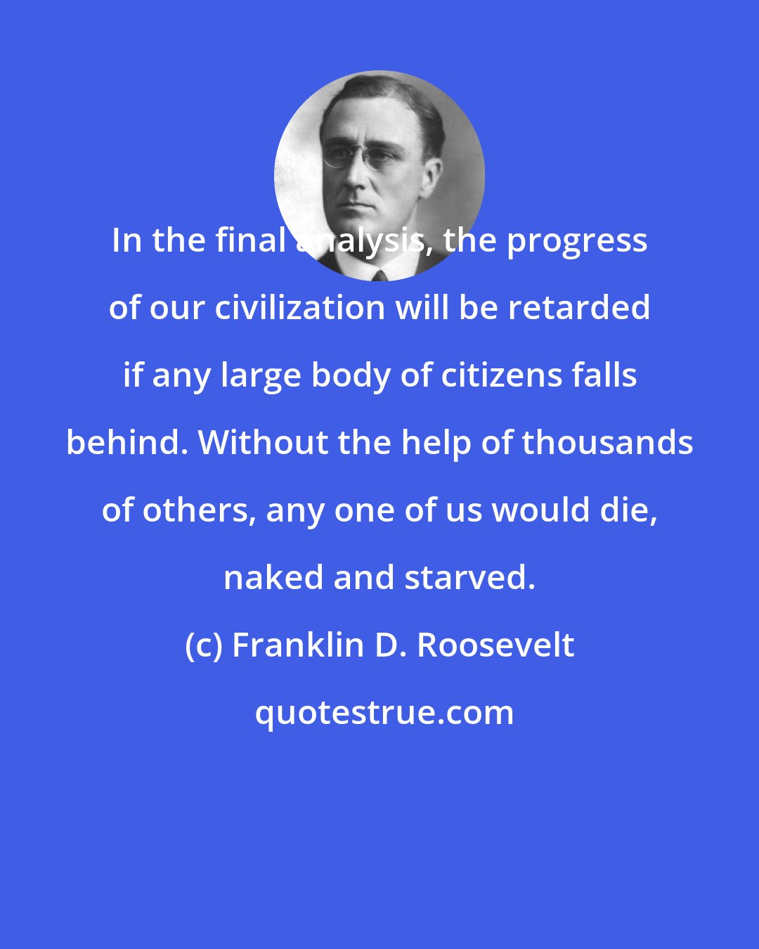 Franklin D. Roosevelt: In the final analysis, the progress of our civilization will be retarded if any large body of citizens falls behind. Without the help of thousands of others, any one of us would die, naked and starved.