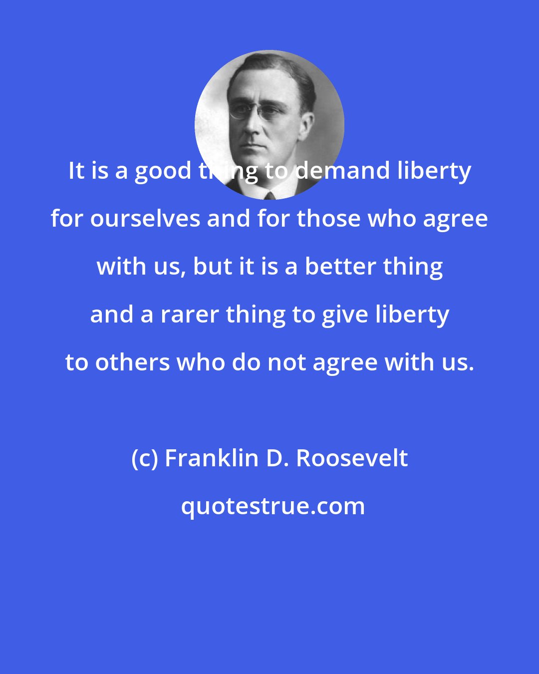 Franklin D. Roosevelt: It is a good thing to demand liberty for ourselves and for those who agree with us, but it is a better thing and a rarer thing to give liberty to others who do not agree with us.
