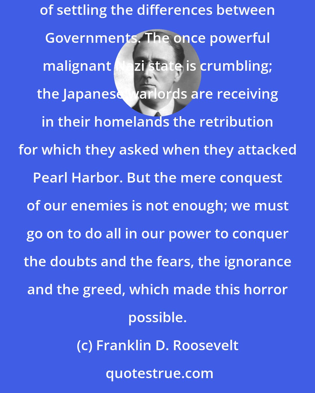 Franklin D. Roosevelt: More than an end to war, we want an end to the beginnings of all wars. Yes, an end to this brutal, inhuman and thoroughly impractical method of settling the differences between Governments. The once powerful malignant Nazi state is crumbling; the Japanese warlords are receiving in their homelands the retribution for which they asked when they attacked Pearl Harbor. But the mere conquest of our enemies is not enough; we must go on to do all in our power to conquer the doubts and the fears, the ignorance and the greed, which made this horror possible.