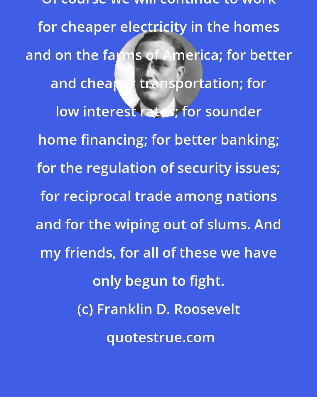 Franklin D. Roosevelt: Of course we will continue to work for cheaper electricity in the homes and on the farms of America; for better and cheaper transportation; for low interest rates; for sounder home financing; for better banking; for the regulation of security issues; for reciprocal trade among nations and for the wiping out of slums. And my friends, for all of these we have only begun to fight.