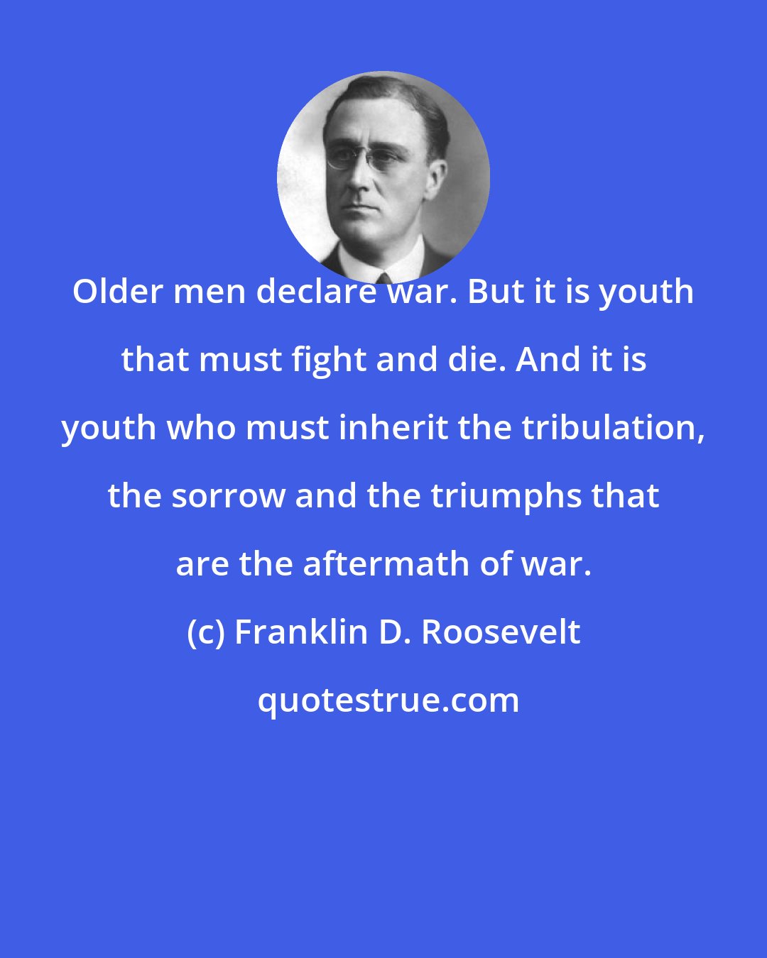 Franklin D. Roosevelt: Older men declare war. But it is youth that must fight and die. And it is youth who must inherit the tribulation, the sorrow and the triumphs that are the aftermath of war.