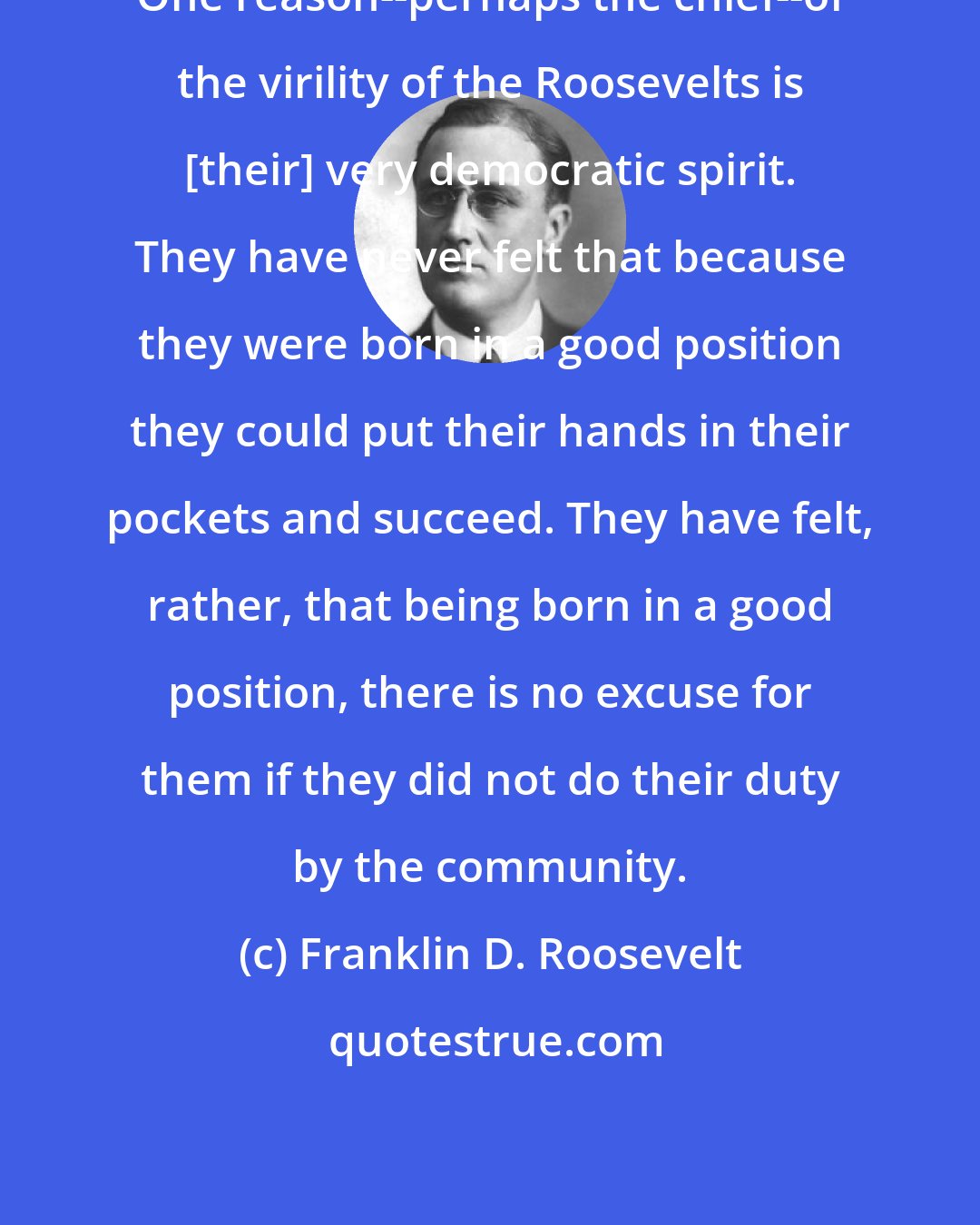 Franklin D. Roosevelt: One reason--perhaps the chief--of the virility of the Roosevelts is [their] very democratic spirit. They have never felt that because they were born in a good position they could put their hands in their pockets and succeed. They have felt, rather, that being born in a good position, there is no excuse for them if they did not do their duty by the community.