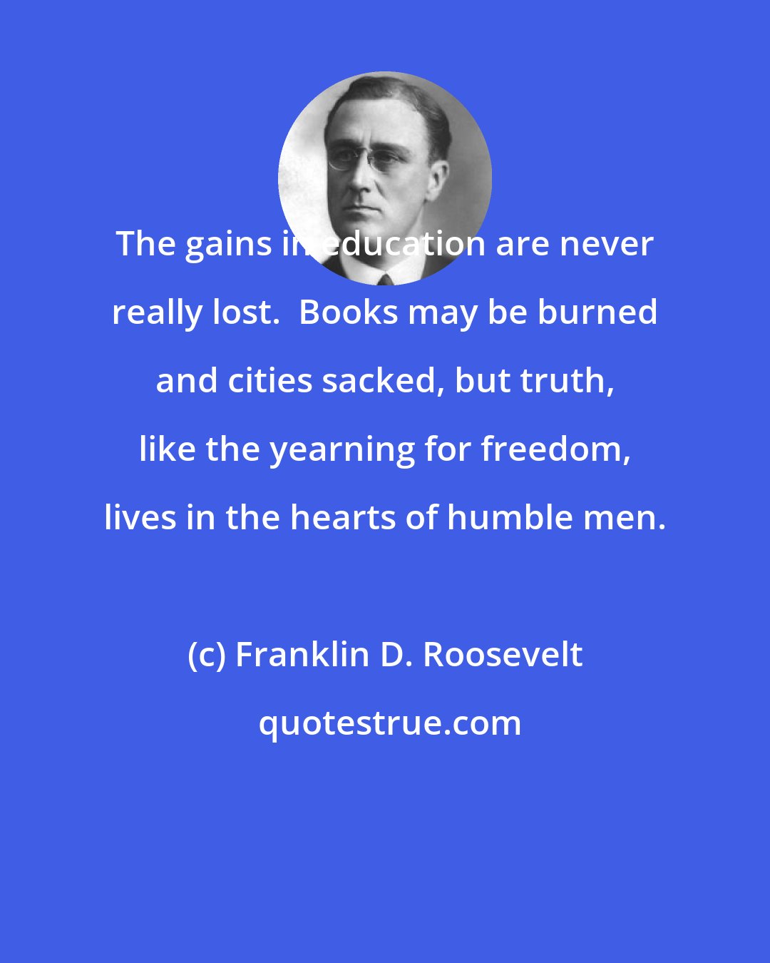 Franklin D. Roosevelt: The gains in education are never really lost.  Books may be burned and cities sacked, but truth, like the yearning for freedom, lives in the hearts of humble men.