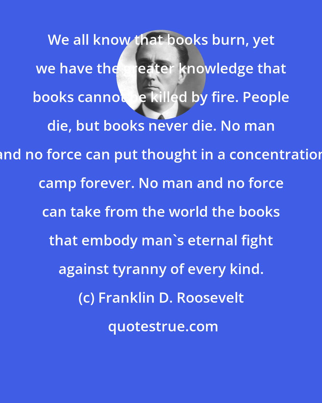 Franklin D. Roosevelt: We all know that books burn, yet we have the greater knowledge that books cannot be killed by fire. People die, but books never die. No man and no force can put thought in a concentration camp forever. No man and no force can take from the world the books that embody man's eternal fight against tyranny of every kind.
