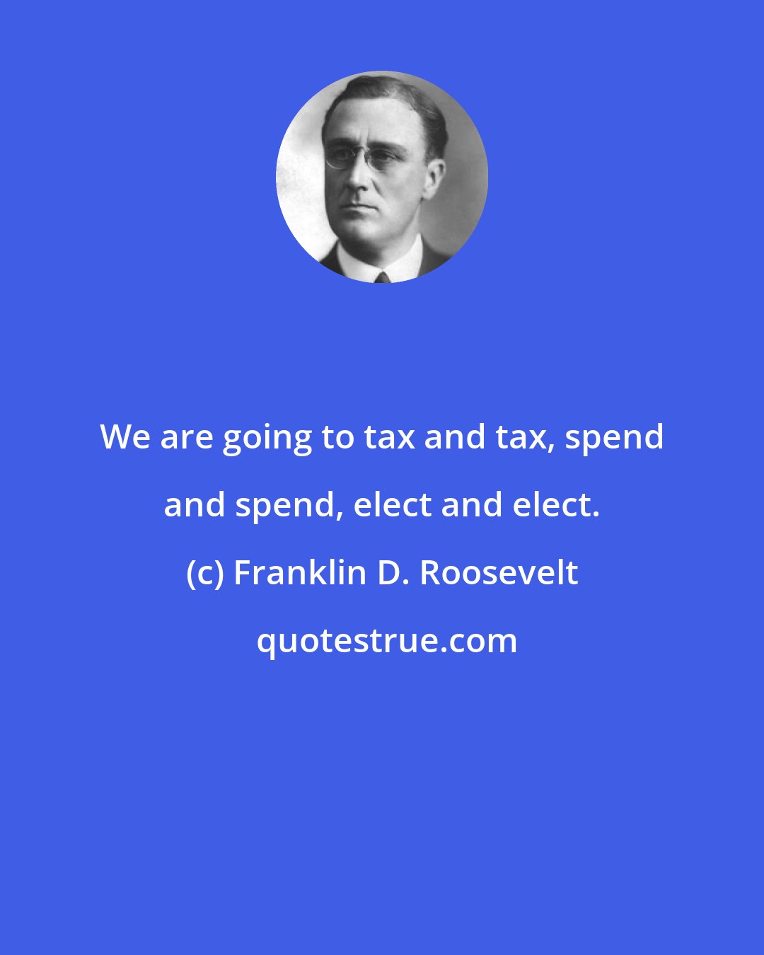 Franklin D. Roosevelt: We are going to tax and tax, spend and spend, elect and elect.