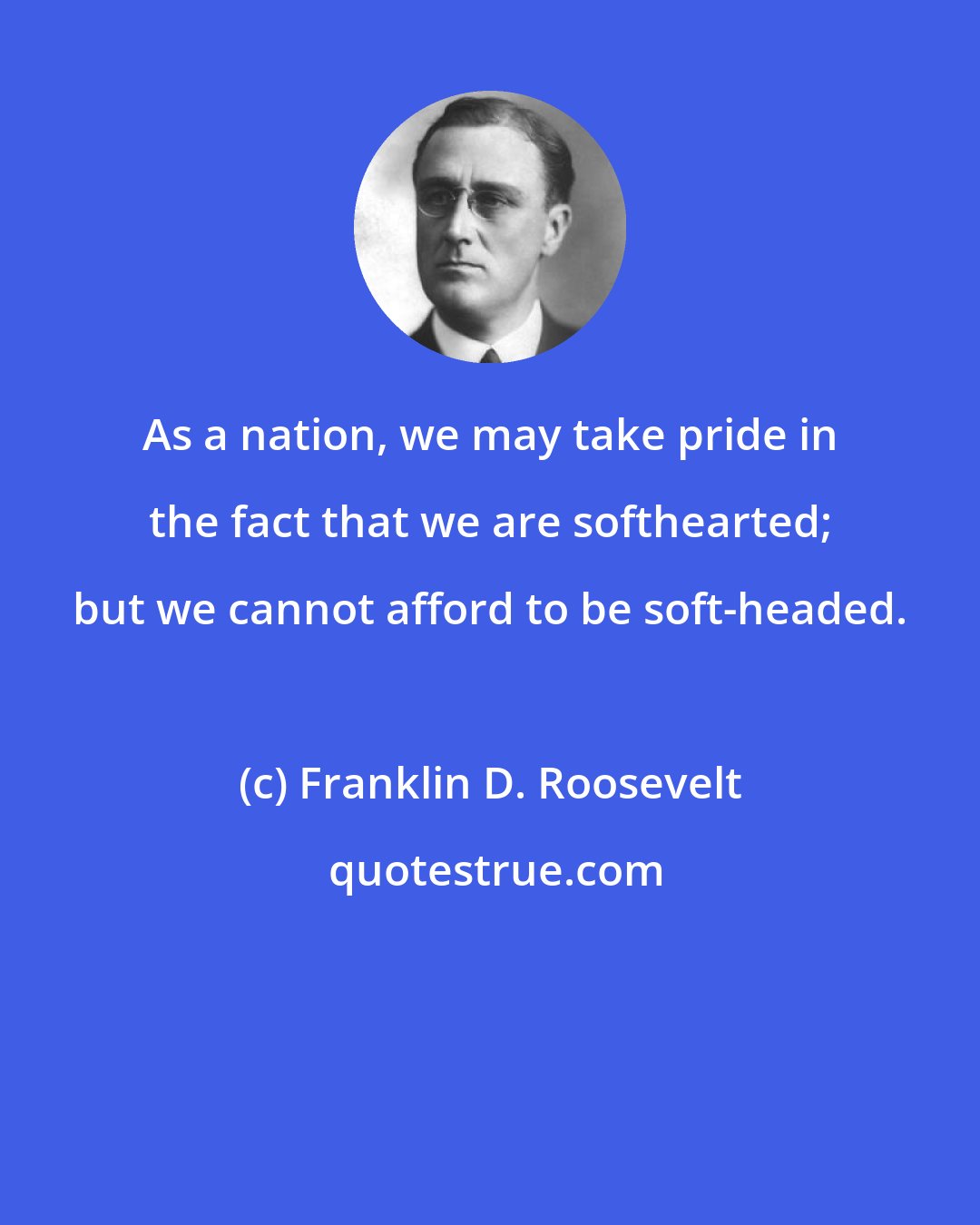 Franklin D. Roosevelt: As a nation, we may take pride in the fact that we are softhearted; but we cannot afford to be soft-headed.