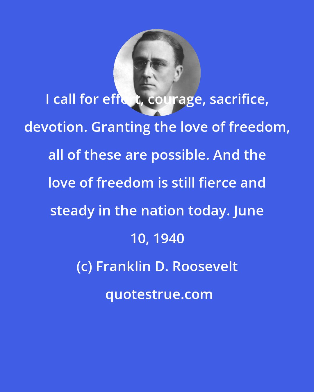 Franklin D. Roosevelt: I call for effort, courage, sacrifice, devotion. Granting the love of freedom, all of these are possible. And the love of freedom is still fierce and steady in the nation today. June 10, 1940