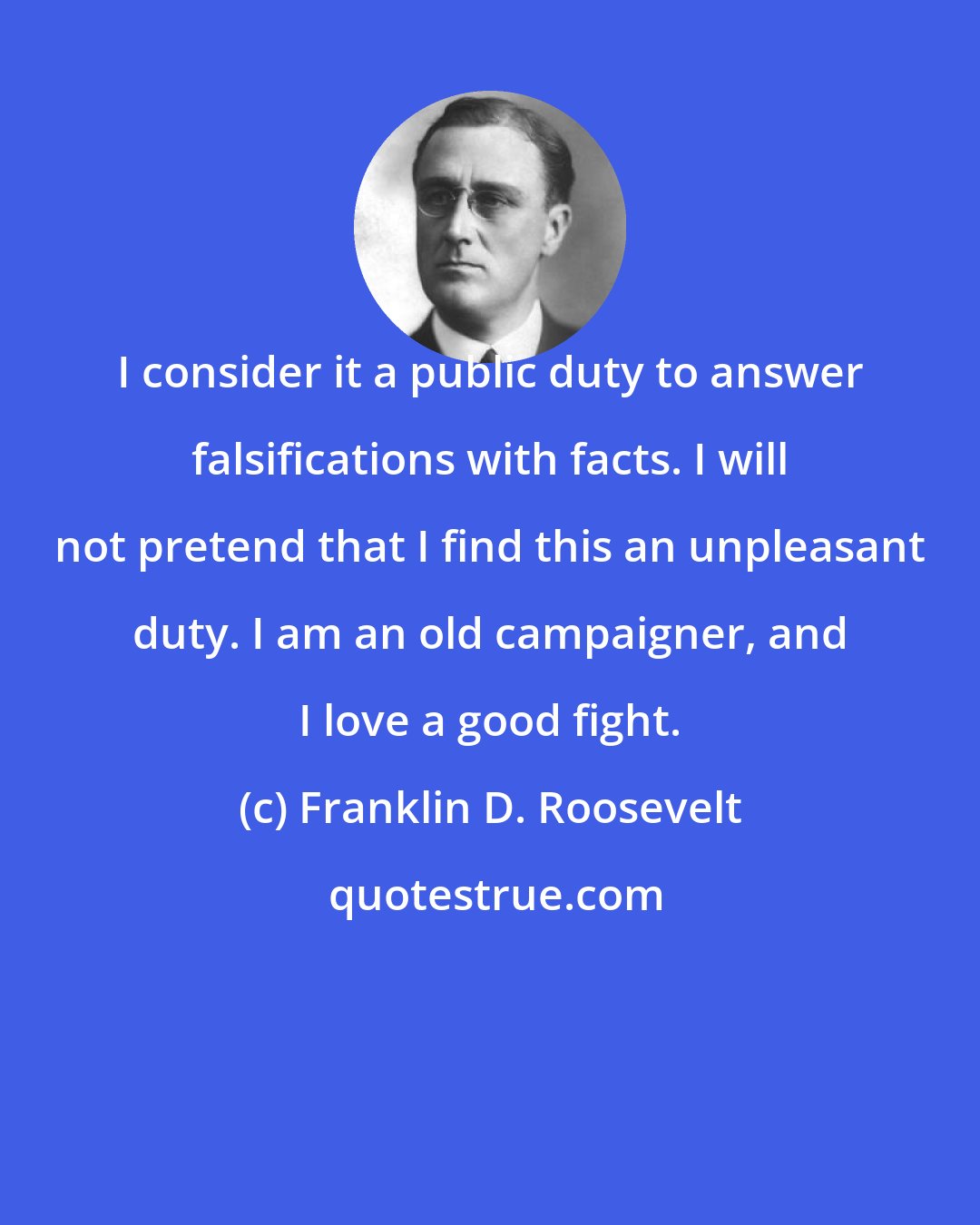 Franklin D. Roosevelt: I consider it a public duty to answer falsifications with facts. I will not pretend that I find this an unpleasant duty. I am an old campaigner, and I love a good fight.