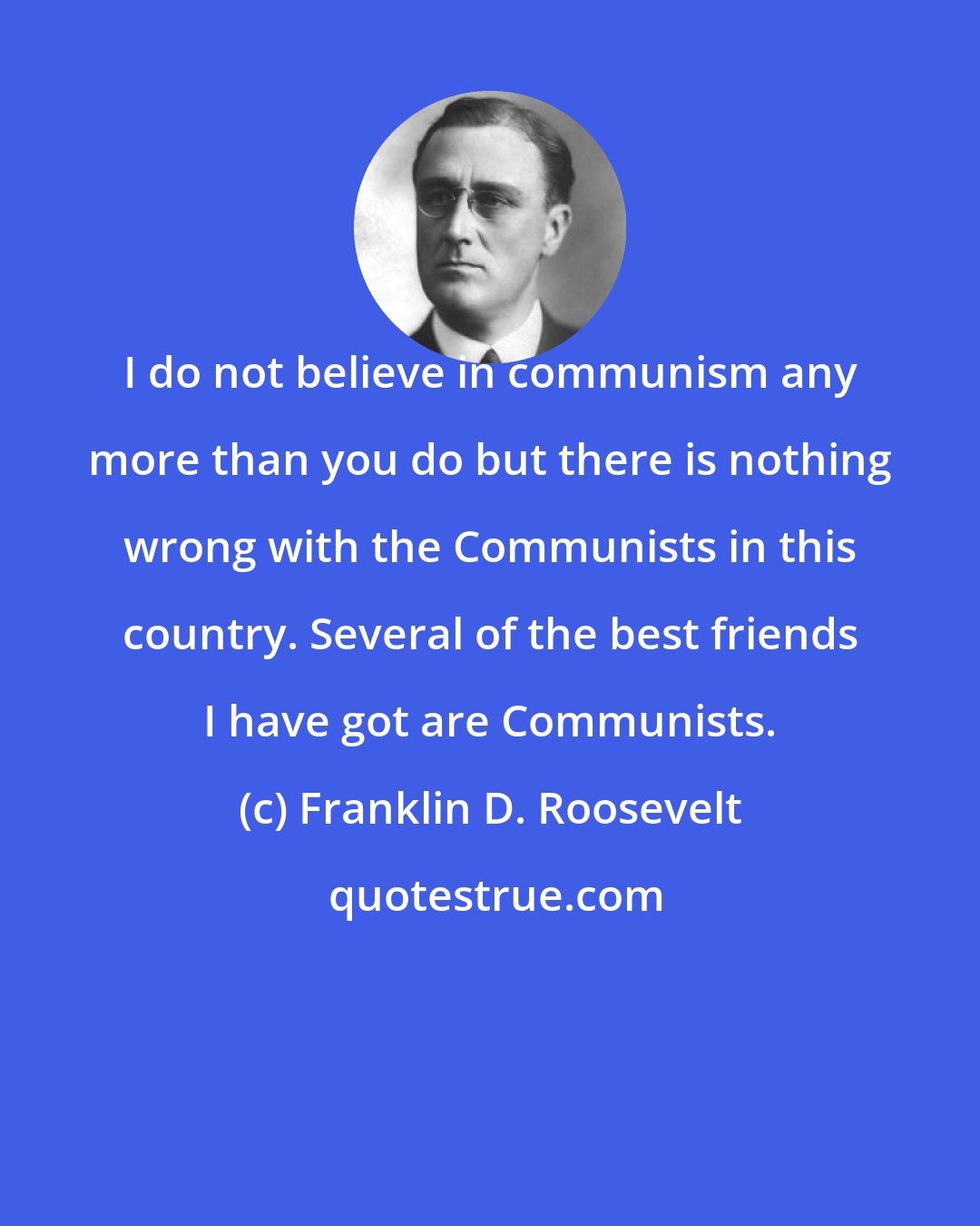 Franklin D. Roosevelt: I do not believe in communism any more than you do but there is nothing wrong with the Communists in this country. Several of the best friends I have got are Communists.